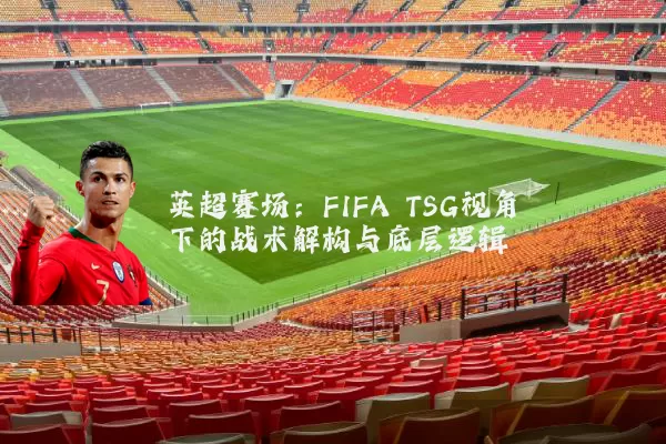 英超赛场：FIFA TSG视角下的战术解构与底层逻辑