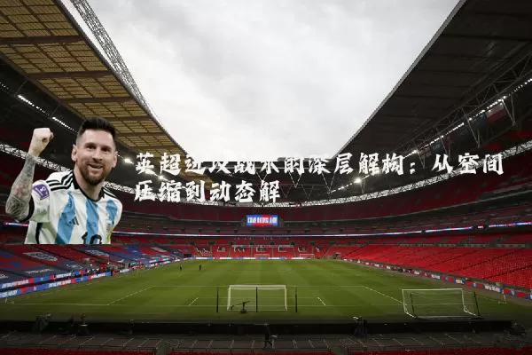 英超进攻战术的深层解构：从空间压缩到动态解耦