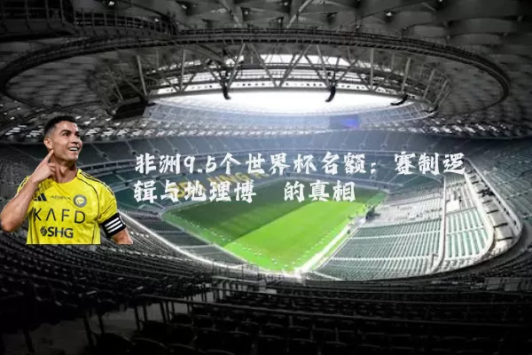 非洲9.5个世界杯名额：赛制逻辑与地理博弈的真相